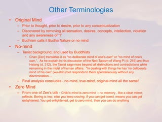 Other Terminologies 
•Original Mind 
–Prior to thought, prior to desire, prior to any conceptualization 
–Discovered by removing all sensation, desires, concepts, intellection, violation and any awareness of “I” 
–Budhismcalls it BudhaNature or no mind 
•No-mind 
–Taoist background, and used by Buddhists 
•Chan [Zen] translates it as "no deliberate mind of one's own" or "no mind of one's own,“.As he explain in his discussion of the Neo-Taoism of Wang Pi (d. 249) and Kuo Hsiang (d. 312), the Taoist sage rises beyond all distinctions and contradictions while remaining in the midst of human affairs."In dealing with things he has 'no deliberate mind of his own' (wu-shin) but responds to them spontaneously without any discrimination.... 
–Final analysis concludes -no-mind, true-mind, original-mind all the same! 
•Zero Mind 
–From one of Zen’s talk -Child’s mind is zero mind –no memory , like a clear mirror, reflects. Boring is imp, else you keep craving, if you can get bored, means you can get enlightened. You get enlightened, get to zero mind, then you can do anything  