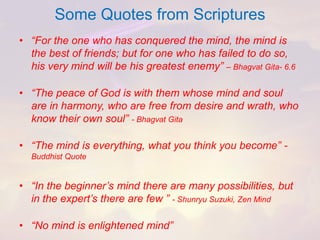 Some Quotes from Scriptures 
•“For the one who has conquered the mind, the mind is the best of friends; but for one who has failed to do so, his very mind will be his greatest enemy” –BhagvatGita-6.6 
•“The peace of God is with them whose mind and soul are in harmony, who are free from desire and wrath, who know their own soul” -BhagvatGita 
•“The mind is everything, what you think you become” - Buddhist Quote 
•“In the beginner’s mind there are many possibilities, but in the expert’s there are few”-ShunryuSuzuki, Zen Mind 
•“No mind is enlightened mind”  
