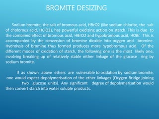Sodium bromite, the salt of bromous acid, HBrO2 (like sodium chlorite, the salt
of cholorous acid, HClO2), has powerful oxidizing action on starch. This is due to
the combined effect of bromous acid, HBrO2 and hypobromous acid, HOBr. This is
accompanied by the conversion of bromine dioxide into oxygen and bromine.
Hydrolysis of bromine thus formed produces more hypobromous acid. Of the
different modes of oxidation of starch, the following one is the most likely one,
involving breaking up of relatively stable either linkage of the glucose ring by
sodium bromite.
If as shown above ethers are vulnerable to oxidation by sodium bromite,
one would expect depolymerisation of the ether linkages (Oxygen Bridge joining
two glucose units). Any significant degree of depolymerisation would
then convert starch into water soluble products.
BROMITE DESIZING
 