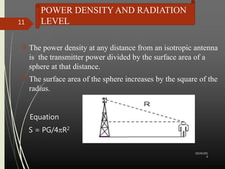 POWER DENSITY AND RADIATION 
LEVEL 
 The power density at any distance from an isotropic antenna 
is the transmitter power divided by the surface area of a 
sphere at that distance. 
 The surface area of the sphere increases by the square of the 
radius. 
Equation 
S = PG/4R2 
10/24/201 
4 
11 
 