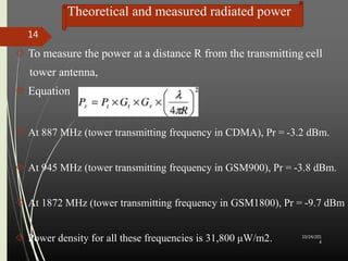 Theoretical and measured radiated power 
 To measure the power at a distance R from the transmitting cell 
tower antenna, 
 Equation 
 At 887 MHz (tower transmitting frequency in CDMA), Pr = -3.2 dBm. 
 At 945 MHz (tower transmitting frequency in GSM900), Pr = -3.8 dBm. 
 At 1872 MHz (tower transmitting frequency in GSM1800), Pr = -9.7 dBm 
 Power density for all these frequencies is 31,800 μW/m2. 10/24/201 
4 
14 
 