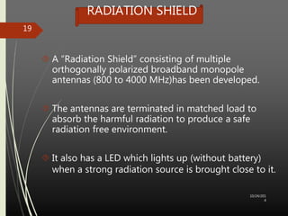 RADIATION SHIELD 
 A “Radiation Shield” consisting of multiple 
orthogonally polarized broadband monopole 
antennas (800 to 4000 MHz)has been developed. 
 The antennas are terminated in matched load to 
absorb the harmful radiation to produce a safe 
radiation free environment. 
 It also has a LED which lights up (without battery) 
when a strong radiation source is brought close to it. 
10/24/201 
4 
19 
 