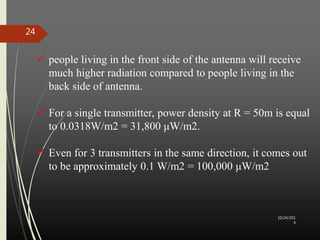 10/24/201 
4 
24 
 people living in the front side of the antenna will receive 
much higher radiation compared to people living in the 
back side of antenna. 
 For a single transmitter, power density at R = 50m is equal 
to 0.0318W/m2 = 31,800 μW/m2. 
 Even for 3 transmitters in the same direction, it comes out 
to be approximately 0.1 W/m2 = 100,000 μW/m2 
 