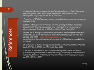 References 
 the Peculiar Circumstances of the IARC Working Group on Radio Frequency 
Electromagnetic Fields and Cellular Telephones IEEE Antennas and 
Propagation Magazine, Vol. 53, No.3, June 2011. 
 Evaluation of RF EMF exposure pattern on selected communication towers in 
Malaysia-2011. 
 ICNIRP - International Commission on Non-Ionizing Radiation Protection - 
Guidelines for limiting exposure to time-varying electric, magnetic, and 
electromagnetic fields (up to 300 GHz), Health Phys, 1 sep 2012. 
 Levitt B, Lai H, Biological effects from exposure to electromagnetic radiation 
emitted by cell tower base stations and other antenna arrays, Environ. Rev. 
18: 369–395, 2010 – http://article.pubs.nrccnrc. 
gc.ca/RPAS/rpv?hm=HInit&journal=er&volume=18&calyLang=eng&afpf=a1 
0-018.pdf 
 N. Kumar and G. Kumar, Biological Effects of Cell Tower Radiation on Human 
Body, IEEE Conf. ISMOT, pp.1365-1368, Dec. 2009. 
 Z. W. Sim, R. Shuttleworth, and B. Grieve Investigation of PCB Microstrip 
patch receiving antenna for outdoor RF energy harvesting in wireless sensor 
networks, IEEE Conf. Antenna and Propagation Conference, Loughborough, 
pp.129-132, Nov. 2009 
10/24/201 
4 
30 
 