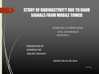 STUDY OF RADIOACTIVITY DUE TO BAND 
SIGNALS FROM MOBILE TOWER 
SEMINAR CO-ORDINATOR 
ANIL JAYAMOHAN 
RENJITH A 
PRESENTING BY 
MUNEESH NK 
REG.NO 19123419 
DATED ON 24-09-2014 
10/24/201 
4 
1 
 