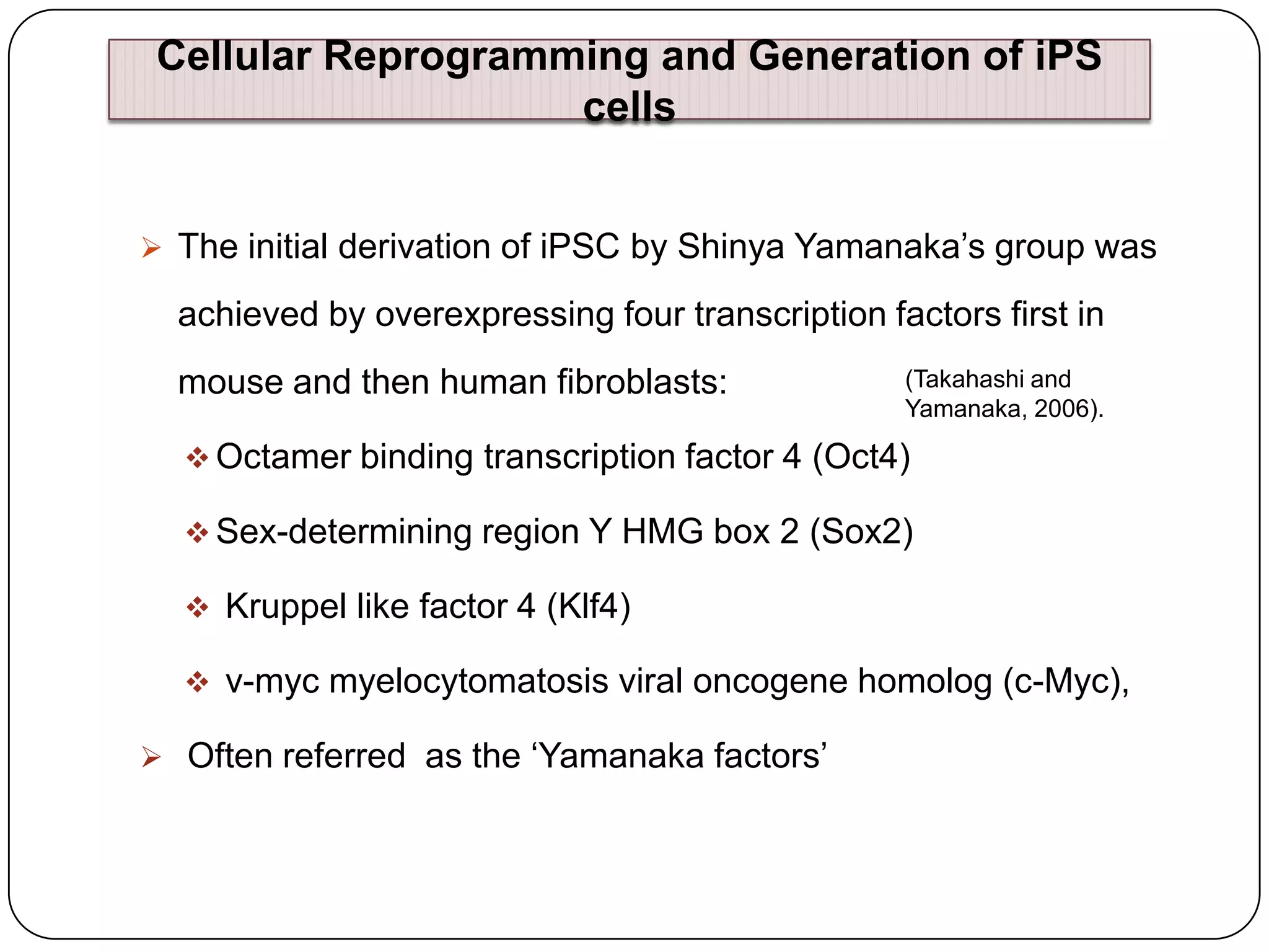 Cellular Reprogramming and Generation of iPS
cells
 The initial derivation of iPSC by Shinya Yamanaka‟s group was

achieved by overexpressing four transcription factors first in
mouse and then human fibroblasts:

(Takahashi and
Yamanaka, 2006).

 Octamer binding transcription factor 4 (Oct4)
 Sex-determining region Y HMG box 2 (Sox2)
 Kruppel like factor 4 (Klf4)
 v-myc myelocytomatosis viral oncogene homolog (c-Myc),
 Often referred as the „Yamanaka factors‟

 