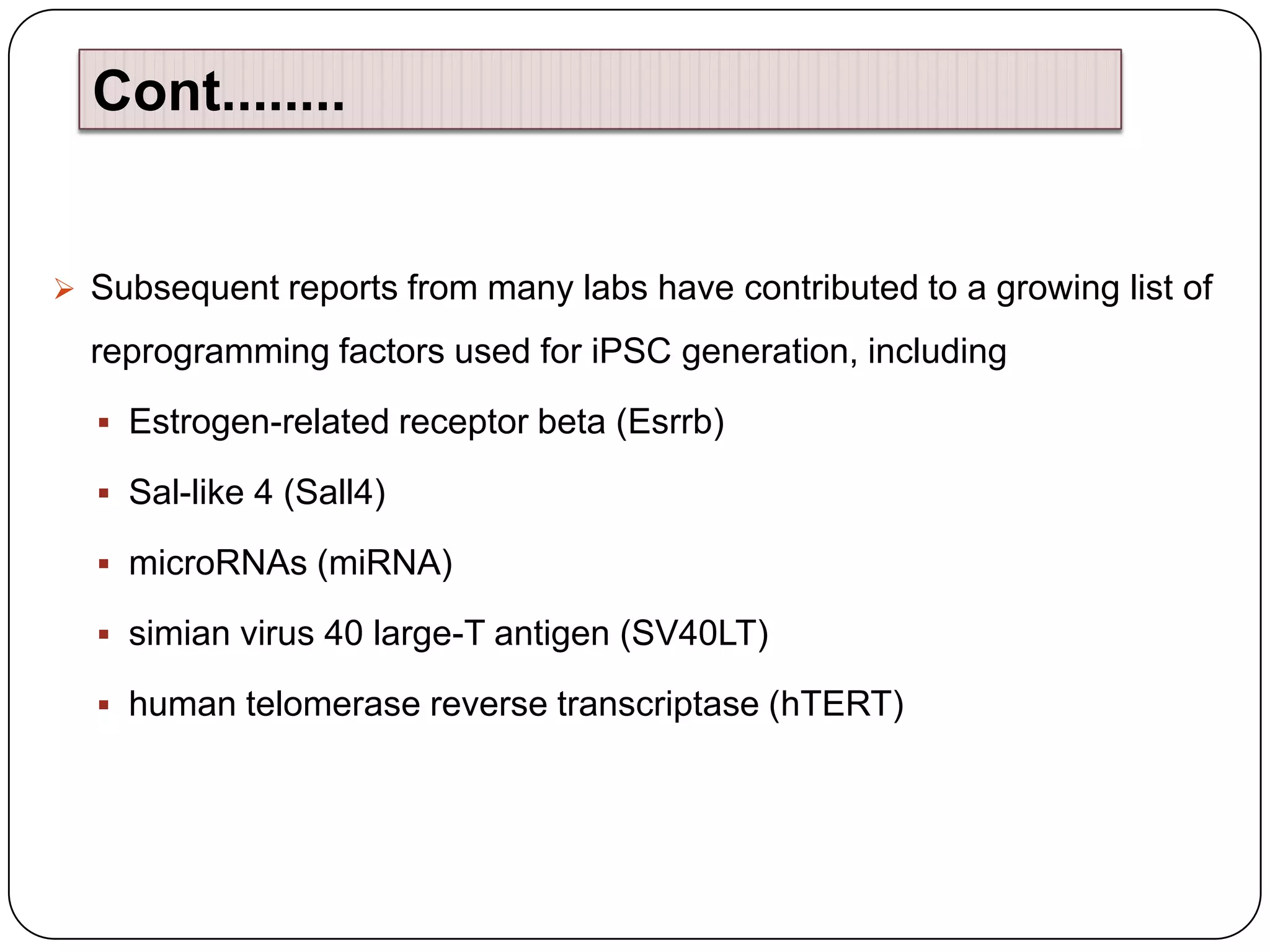 Cont........

 Subsequent reports from many labs have contributed to a growing list of

reprogramming factors used for iPSC generation, including
 Estrogen-related receptor beta (Esrrb)
 Sal-like 4 (Sall4)

 microRNAs (miRNA)
 simian virus 40 large-T antigen (SV40LT)
 human telomerase reverse transcriptase (hTERT)

 
