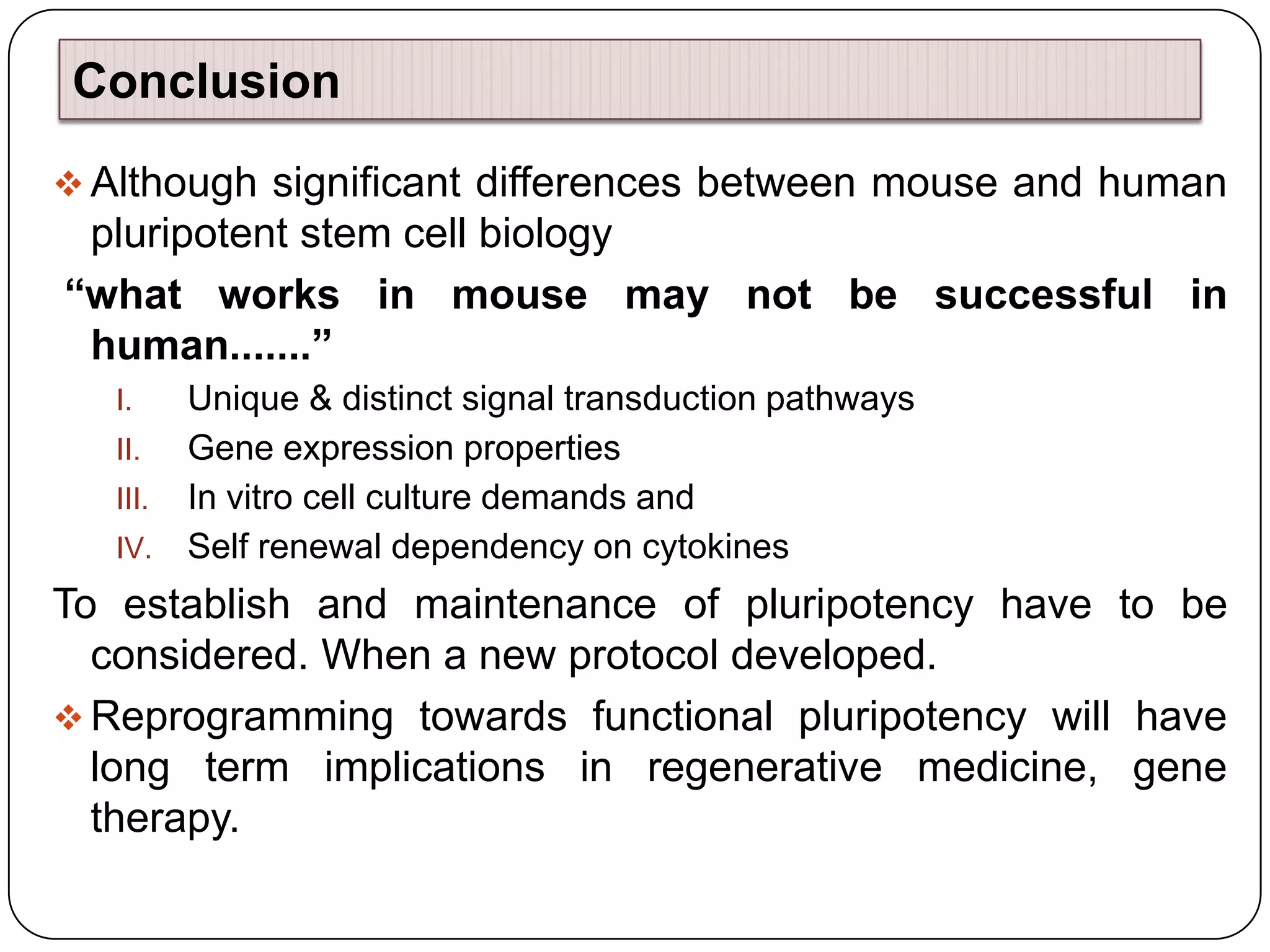 Conclusion
 Although significant differences between mouse and human

pluripotent stem cell biology
“what works in mouse may not be successful in
human.......”
Unique & distinct signal transduction pathways
II.
Gene expression properties
III. In vitro cell culture demands and
IV. Self renewal dependency on cytokines
I.

To establish and maintenance of pluripotency have to be
considered. When a new protocol developed.
 Reprogramming towards functional pluripotency will have
long term implications in regenerative medicine, gene
therapy.

 