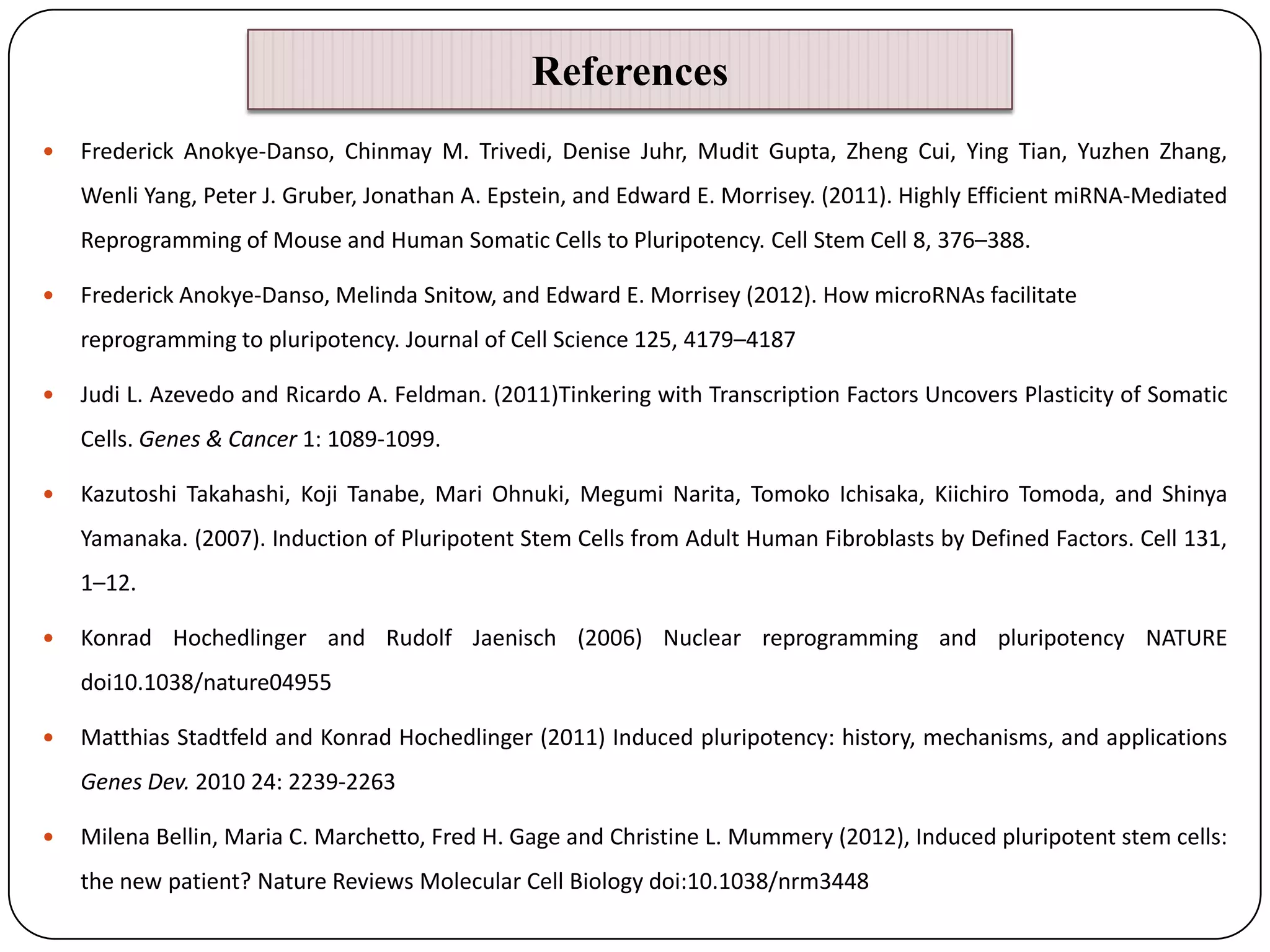 References


Frederick Anokye-Danso, Chinmay M. Trivedi, Denise Juhr, Mudit Gupta, Zheng Cui, Ying Tian, Yuzhen Zhang,
Wenli Yang, Peter J. Gruber, Jonathan A. Epstein, and Edward E. Morrisey. (2011). Highly Efficient miRNA-Mediated

Reprogramming of Mouse and Human Somatic Cells to Pluripotency. Cell Stem Cell 8, 376–388.


Frederick Anokye-Danso, Melinda Snitow, and Edward E. Morrisey (2012). How microRNAs facilitate
reprogramming to pluripotency. Journal of Cell Science 125, 4179–4187



Judi L. Azevedo and Ricardo A. Feldman. (2011)Tinkering with Transcription Factors Uncovers Plasticity of Somatic
Cells. Genes & Cancer 1: 1089-1099.



Kazutoshi Takahashi, Koji Tanabe, Mari Ohnuki, Megumi Narita, Tomoko Ichisaka, Kiichiro Tomoda, and Shinya
Yamanaka. (2007). Induction of Pluripotent Stem Cells from Adult Human Fibroblasts by Defined Factors. Cell 131,
1–12.



Konrad Hochedlinger and Rudolf Jaenisch (2006) Nuclear reprogramming and pluripotency NATURE
doi10.1038/nature04955



Matthias Stadtfeld and Konrad Hochedlinger (2011) Induced pluripotency: history, mechanisms, and applications
Genes Dev. 2010 24: 2239-2263



Milena Bellin, Maria C. Marchetto, Fred H. Gage and Christine L. Mummery (2012), Induced pluripotent stem cells:
the new patient? Nature Reviews Molecular Cell Biology doi:10.1038/nrm3448

 