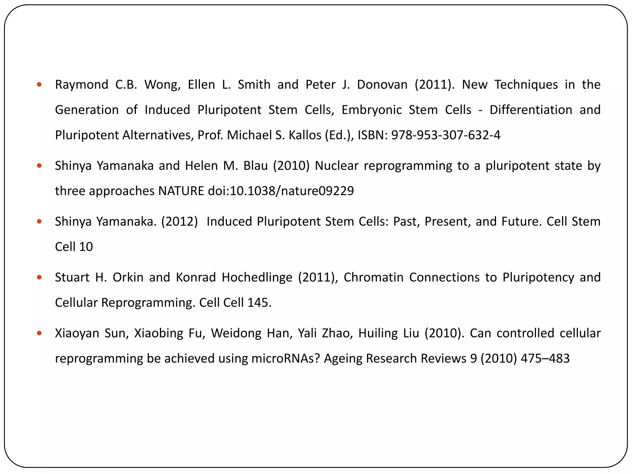 

Raymond C.B. Wong, Ellen L. Smith and Peter J. Donovan (2011). New Techniques in the
Generation of Induced Pluripotent Stem Cells, Embryonic Stem Cells - Differentiation and

Pluripotent Alternatives, Prof. Michael S. Kallos (Ed.), ISBN: 978-953-307-632-4


Shinya Yamanaka and Helen M. Blau (2010) Nuclear reprogramming to a pluripotent state by
three approaches NATURE doi:10.1038/nature09229



Shinya Yamanaka. (2012) Induced Pluripotent Stem Cells: Past, Present, and Future. Cell Stem
Cell 10



Stuart H. Orkin and Konrad Hochedlinge (2011), Chromatin Connections to Pluripotency and
Cellular Reprogramming. Cell Cell 145.



Xiaoyan Sun, Xiaobing Fu, Weidong Han, Yali Zhao, Huiling Liu (2010). Can controlled cellular
reprogramming be achieved using microRNAs? Ageing Research Reviews 9 (2010) 475–483

 