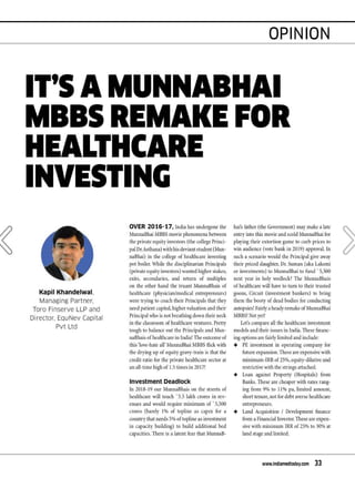 '
Kapil Khandelwal.
Managing Partner.
Toro Finserve LLP and
Director. EquNev Capital
Pvt Ltd
OVER 2016-17, India has undergone the
MunnaBhai MBBS n1ovie phenomena between
the private equity investors (the college Princi-
pal Dr. Asthana) with his deviantstudent(Nlun-
naBhai) in the college of healthcare investing
pot boiler. While the disciplinarian Principals
(privateequityinvestors) wanted higher stakes,
exits, secondaries, and return of n1ultiples
on the other hand the truant MunnaBhais of
healthcare (physician/Inedical entrepreneurs)
were trying to coach their Principals that they
need patient capital, higher valuation and their
Principal who is not breathingdown their neck
in the classroon1 of healthcare ventures. Pretty
tough to balance out the Principals and Mun-
naBhais of healthcare in India! The outcmne of
this'love-hate all' MunnaBhai NIBBS flick with
the drying up of equity gravy-train is that the
credit ratio for the private healthcare sector at
an all-tin1e high of 1.5 ti1nes in 2017!
Investment Deadlock
In 2018-19 our MunnaBhais on the streets of
healthcare will touch '5.5 lakh crores in rev-
enues and would require 1ninin1un1 of ' 5,500
crores (barely I% of topline as capex for a
countrythat needs 5% oftopline as investn1ent
in capacity building) to build additional bed
capacities.There is a latent fear that MunnaB-
OPINION
hai's father (the Govenunent) 1nay 1nake a late
entry into this n1ovie and scold MunnaBhai for
playing their extortion gan1e to curb prices to
win audience (vote bank in 2019) approval. In
such a scenario would the Principal give away
their priced daughter, Dr. Su1nan (aka Laksn1i
or investn1ents) to MunnaBhai to fund ' 5,500
next year in holy wedlock? The MunnaBhais
of healthcare will have to turn to their trusted
goons, Circuit (invest1nent bankers) to bring
then1the booty of dead bodies for conducting
autopsies! Fairly a headyren1ake ofNlunnaBhai
NIBBS! Not yet?
Let's cmnpare all the healthcare investn1ent
n1odels and their issues in India. These financ-
ing options are fairly li1nited and include:
+ PE investn1ent in operating co1npany for
future expansion.These are expensive with
1ninin1un1-IRR of25%,equity-dilutive and
restrictive with the strings attached.
+ Loan against Property (Hospitals) fron1
Banks. These are cheaper with rates rang·
ing fron1 9% to 11% pa, lin1ited a1nount,
short tenure, not for debt averse healthcare
entrepreneurs.
+ Land Acquisition I Developn1ent finance
fron1 a Financial Investor. These are expen-
sive with n1inin1un1 IRR of 25% to 30% at
land stageand li1nited.
www.indiamedtoday.com 33
 