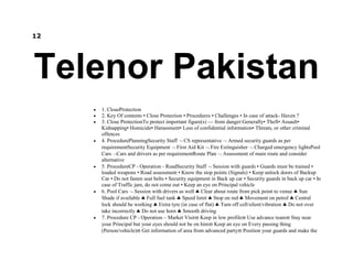 12
Telenor Pakistan
1. CloseProtection
2. Key Of contents • Close Protection • Procedures • Challenges • In case of attack- Haven ?
3. Close ProtectionTo protect important figure(s) — from danger:Generally• Theft• Assault•
Kidnapping• Homicide• Harassment• Loss of confidential information• Threats, or other criminal
offences
4. ProcedurePlanningSecurity Staff CS representative Armed security guards as per
requirementSecurity Equipment First Aid Kit Fire Extinguisher Charged emergency lightsPool
Cars Cars and drivers as per requirementRoute Plan Assessment of main route and consider
alternative
5. ProcedureCP - Operation - RoadSecurity Staff Session with guards • Guards must be trained •
loaded weapons • Road assessment • Know the stop points (Signals) • Keep unlock doors of Backup
Car • Do not fasten seat belts • Security equipment in Back up car • Security guards in back up car • In
case of Traffic jam, do not come out • Keep an eye on Principal vehicle
6. Pool Cars Session with drivers as well Clear about route from pick point to venue Sun
Shade if available Full fuel tank Speed limit Stop on red Movement on petrol Central
lock should be working Extra tyre (in case of flat) Turn off cell/silent/vibration Do not over
take incorrectly Do not use horn Smooth driving
7. Procedure CP - Operation – Market Visit Keep in low profile Use advance team Stay near
your Principal but your eyes should not be on him Keep an eye on Every passing thing
(Person/vehicle) Get information of area from advanced party Position your guards and make the
 