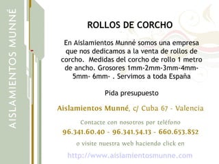 ROLLOS DE CORCHO
En Aislamientos Munné somos una empresa
que nos dedicamos a la venta de rollos de
corcho. Medidas del corcho de rollo 1 metro
de ancho. Grosores 1mm-2mm-3mm-4mm-
5mm- 6mm- . Servimos a toda España
Pida presupuesto
http://www.aislamientosmunne.com
 