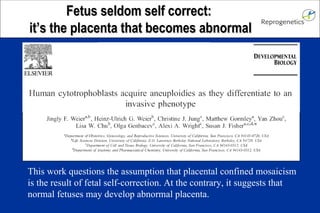 Fetus seldom self correct: it’s the placenta that becomes abnormal This work questions the assumption that placental confined mosaicism is the result of fetal self-correction. At the contrary, it suggests that normal fetuses may develop abnormal placenta.
