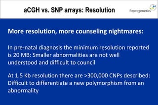 aCGH vs. SNP arrays: Resolution More resolution, more counseling nightmares: In pre-natal diagnosis the minimum resolution reported is 20 MB: Smaller abnormalities are not well understood and difficult to council At 1.5 Kb resolution there are >300,000 CNPs described: Difficult to differentiate a new polymorphism from an abnormality