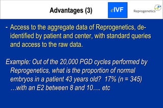 Access to the aggregate data of Reprogenetics, de-identified by patient and center, with standard queries and access to the raw data. Example: Out of the 20,000 PGD cycles performed by Reprogenetics, what is the proportion of normal embryos in a patient 43 years old? 17% (n = 345) … with an E2 between 8 and 10…. etc Advantages (3) e IVF