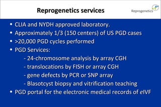 RReepprrooggeenneettiiccss sseerrvviicceess 
• CCLLIIAA aanndd NNYYDDHH aapppprroovveedd llaabboorraattoorryy.. 
• AApppprrooxxiimmaatteellyy 11//33 ((115500 cceenntteerrss)) ooff UUSS PPGGDD ccaasseess 
• >>2200,,000000 PPGGDD ccyycclleess ppeerrffoorrmmeedd 
• PPGGDD SSeerrvviicceess:: 
-- 2244--cchhrroommoossoommee aannaallyyssiiss bbyy aarrrraayy CCGGHH 
-- ttrraannssllooccaattiioonnss bbyy FFIISSHH oorr aarrrraayy CCGGHH 
-- ggeennee ddeeffeeccttss bbyy PPCCRR oorr SSNNPP aarrrraayy 
-- BBllaassoottccyysstt bbiiooppssyy aanndd vviittrriiffiiccaattiioonn tteeaacchhiinngg 
• PPGGDD ppoorrttaall ffoorr tthhee eelleeccttrroonniicc mmeeddiiccaall rreeccoorrddss ooff eeIIVVFF 
 