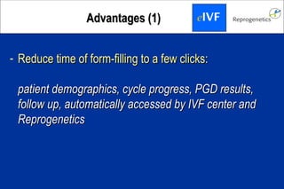 AAddvvaannttaaggeess ((11)) eIVF 
- RReedduuccee ttiimmee ooff ffoorrmm--ffiilllliinngg ttoo aa ffeeww cclliicckkss:: 
ppaattiieenntt ddeemmooggrraapphhiiccss,, ccyyccllee pprrooggrreessss,, PPGGDD rreessuullttss,, 
ffoollllooww uupp,, aauuttoommaattiiccaallllyy aacccceesssseedd bbyy IIVVFF cceenntteerr aanndd 
RReepprrooggeenneettiiccss 
 