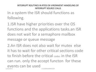 INTERRUPT ROUTINES IN RTOS EN VIRONMENT HANDELING OF
INTERRUPT SOURCE CALLS
In a system the ISR should functions as
following.
1.ISR have higher priorities over the OS
functions and the applications tasks.an ISR
does not wait for a semaphore mailbox
message or queue message
2.An ISR does not also wait for mutex else
it has to wait for other critical sections code
to finish before the critical codes in the ISR
can run. only the accept functon for these
events can be used1/25/2015 J.SUDARSHANREDDY
 