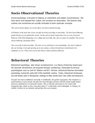 Student Name Muhammad Husayn StudentID20141-17712
Socio Observational Theories
Social psychology is focused on helping us understand and explain social behavior. We
have learnt and adopted from culture and societies via observation. We observe daily
routines and sometimes are socially motivated to learn particular concepts
This advert clearly depicts are social cultura and observationall learning.
In Pakistan, to the least, this is how our girls have been traveling to universities. We have been following
gender biasness in our patriarchal society. So this advert clearly targets that. It is in a way, Prosocial
Behavior, Halo Effect(depicting every college girl travel like this, just on counts of a number) The rest are
always following Bystander Effect.
This can easily be observed daily. The more we see and observe our surroundings, the more is induced
into our learning. Every girl growing up in our country as observed and hence transformed to be
traditional as ever. Those who oversee this observe others and learn different,
Behavioral Theories
Behavioral psychology, also known as behaviorism, is a theory of learning based upon
the idea that all behaviors are acquired through conditioning. Advocated by famous
psychologists such as John B. Watson and B.F. Skinner, behavioral theories dominated
psychology during the early half of the twentieth century. Today, behavioral techniques
are still widely used in therapeutic settings to help clients learn new skills and behaviors
Our girls have been conditioned classically or traditionally into gender segregation. This transport is a
representation of such concept. Our girls have been through externalor internal stimuli taught mental
processes and behavior in a particular manner. This is what this advert gets at. For women only
transporters this vehicle is more convenient and in 3rd
world South Asia Lamborghini is a fantasy. Its
realistic to behave in our domains and purchase this easy transport.
 
