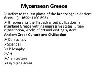 Mycenaean Greece
 Refers to the last phase of the bronze age in Ancient
Greece.(c. 1600–1100 BCE).
 It represents the first advanced civilization in
mainland Greece with its impressive states, urban
organization, works of art and writing system.
Ancient Greek Culture and Civilization
 Democracy
Sciences
Philosophy
Art
Architecture
Olympic Games
 