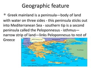 Geographic feature
• Greek mainland is a peninsula—body of land
with water on three sides - this peninsula sticks out
into Mediterranean Sea - southern tip is a second
peninsula called the Peloponnesus - isthmus—
narrow strip of land—links Peloponnesus to rest of
Greece
 