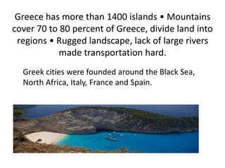Greece has more than 1400 islands • Mountains
cover 70 to 80 percent of Greece, divide land into
regions • Rugged landscape, lack of large rivers
made transportation hard.
Greek cities were founded around the Black Sea,
North Africa, Italy, France and Spain.
 