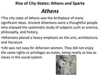 Rise of City-States: Athens and Sparta
Athens
•The city-state of Athens was the birthplace of many
significant ideas. Ancient Athenians were a thoughtful people
who enjoyed the systematic study of subjects such as science,
philosophy, and history,
•Athenians placed a heavy emphasis on the arts, architecture,
and literature
•Life was not easy for Athenian women. They did not enjoy
the same rights or privileges as males, being nearly as low as
slaves in the social system.
 