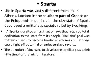 • Sparta
• Life in Sparta was vastly different from life in
Athens. Located in the southern part of Greece on
the Peloponnisos peninsula, the city-state of Sparta
developed a militaristic society ruled by two kings
• . A Spartan, drafted a harsh set of laws that required total
dedication to the state from its people. The laws' goal was
to train citizens to become hardened soldiers so that they
could fight off potential enemies or slave revolts.
• The devotion of Spartans to developing a military state left
little time for the arts or literature.
 