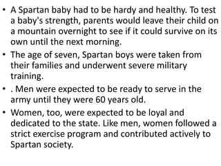 • A Spartan baby had to be hardy and healthy. To test
a baby's strength, parents would leave their child on
a mountain overnight to see if it could survive on its
own until the next morning.
• The age of seven, Spartan boys were taken from
their families and underwent severe military
training.
• . Men were expected to be ready to serve in the
army until they were 60 years old.
• Women, too, were expected to be loyal and
dedicated to the state. Like men, women followed a
strict exercise program and contributed actively to
Spartan society.
 