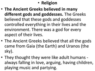 • Religion
• The Ancient Greeks believed in many
different gods and goddesses. The Greeks
believed that these gods and goddesses
controlled everything in their lives and the
environment. There was a god for every
aspect of their lives.
• The Ancient Greeks believed that all the gods
came from Gaia (the Earth) and Uranos (the
sky).
• They thought they were like adult humans -
always falling in love, arguing, having children,
playing music and partying.
 