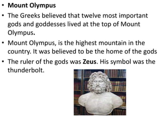 • Mount Olympus
• The Greeks believed that twelve most important
gods and goddesses lived at the top of Mount
Olympus.
• Mount Olympus, is the highest mountain in the
country. It was believed to be the home of the gods
• The ruler of the gods was Zeus. His symbol was the
thunderbolt.
 