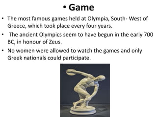 • Game
• The most famous games held at Olympia, South- West of
Greece, which took place every four years.
• The ancient Olympics seem to have begun in the early 700
BC, in honour of Zeus.
• No women were allowed to watch the games and only
Greek nationals could participate.
 