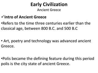 Early Civilization
Ancient Greece
Intro of Ancient Greece
•Refers to the time three centuries earlier than the
classical age, between 800 B.C. and 500 B.C
• Art, poetry and technology was advanced ancient
Greece.
•Polis became the defining feature during this period
polis is the city state of ancient Greece.
 