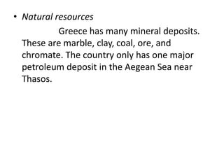 • Natural resources
Greece has many mineral deposits.
These are marble, clay, coal, ore, and
chromate. The country only has one major
petroleum deposit in the Aegean Sea near
Thasos.
 