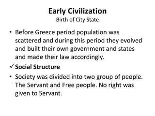 • Before Greece period population was
scattered and during this period they evolved
and built their own government and states
and made their law accordingly.
Social Structure
• Society was divided into two group of people.
The Servant and Free people. No right was
given to Servant.
Early Civilization
Birth of City State
 