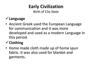 Language
• Ancient Greek used the European Language
for communication and it was more
developed and used as a modern Language in
this period.
Clothing
• Home made cloth made up of home spun
fabric. It was also used for blanket and
garments.
Early Civilization
Birth of City State
 