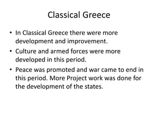 • In Classical Greece there were more
development and improvement.
• Culture and armed forces were more
developed in this period.
• Peace was promoted and war came to end in
this period. More Project work was done for
the development of the states.
Classical Greece
 