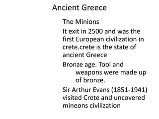 Ancient Greece
The Minions
It exit in 2500 and was the
first European civilization in
crete.crete is the state of
ancient Greece
Bronze age. Tool and
weapons were made up
of bronze.
Sir Arthur Evans (1851-1941)
visited Crete and uncovered
mineons civilization
 