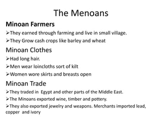 The Menoans
Minoan Farmers
They earned through farming and live in small village.
They Grow cash crops like barley and wheat
Minoan Clothes
Had long hair.
Men wear loincloths sort of kilt
Women wore skirts and breasts open
Minoan Trade
They traded in Egypt and other parts of the Middle East.
The Minoans exported wine, timber and pottery.
They also exported jewelry and weapons. Merchants imported lead,
copper and ivory
 
