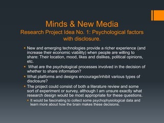 Minds & New Media
Research Project Idea No. 1: Psychological factors
                 with disclosure.
  New and emerging technologies provide a richer experience (and
   increase their economic viability) when people are willing to
   share: Their location, mood, likes and dislikes, political opinions,
   etc.
  What are the psychological processes involved in the decision of
   whether to share information?
  What platforms and designs encourage/inhibit various types of
   disclosure?
  The project could consist of both a literature review and some
   sort of experiment or survey, although I am unsure exactly what
   research design would be most appropriate for these questions.
   It would be fascinating to collect some psychophysiological data and
    learn more about how the brain makes these decisions.
 