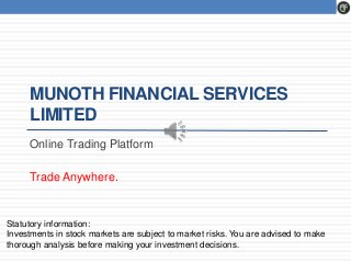 MUNOTH FINANCIAL SERVICES 
LIMITED 
Online Trading Platform 
Trade Anywhere. 
Statutory information: 
Investments in stock markets are subject to market risks. You are advised to make 
thorough analysis before making your investment decisions. 
 