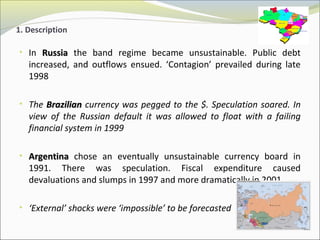 1. Description 
• In RRuussssiiaa the band regime became unsustainable. Public debt 
increased, and outflows ensued. ‘Contagion’ prevailed during late 
1998 
• The BBrraazziilliiaann currency was pegged to the $. Speculation soared. In 
view of the Russian default it was allowed to float with a failing 
financial system in 1999 
• AArrggeennttiinnaa chose an eventually unsustainable currency board in 
1991. There was speculation. Fiscal expenditure caused 
devaluations and slumps in 1997 and more dramatically in 2001 
• ‘External’ shocks were ‘impossible’ to be forecasted 
 