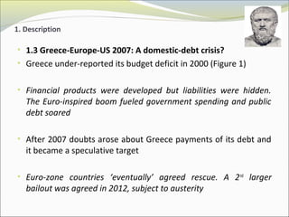 1. Description 
• 1.3 Greece-Europe-US 2007: A domestic-debt crisis? 
• Greece under-reported its budget deficit in 2000 (Figure 1) 
• Financial products were developed but liabilities were hidden. 
The Euro-inspired boom fueled government spending and public 
debt soared 
• After 2007 doubts arose about Greece payments of its debt and 
it became a speculative target 
• Euro-zone countries ‘eventually’ agreed rescue. A 2nd larger 
bailout was agreed in 2012, subject to austerity 
 