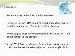 1. Description 
• Recent activity in the Eurozone has been soft 
• Policies in Greece attempted to avoid stagnation and new 
bubbles via financial reforms, like in Latin America 
• The fiscal gap must have been closed as interest rates ¯ and 
debt got back to the country 
As of 2013 Greece advanced in structural reforms and tax 
collection, but continued to adjust via recessions (Table 5) 
 