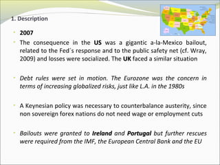 1. Description 
• 2007 
• The consequence in the UUSS was a gigantic a-la-Mexico bailout, 
related to the Fed´s response and to the public safety net (cf. Wray, 
2009) and losses were socialized. The UUKK faced a similar situation 
• Debt rules were set in motion. The Eurozone was the concern in 
terms of increasing globalized risks, just like L.A. in the 1980s 
• A Keynesian policy was necessary to counterbalance austerity, since 
non sovereign forex nations do not need wage or employment cuts 
• Bailouts were granted to IIrreellaanndd and PPoorrttuuggaall but further rescues 
were required from the IMF, the European Central Bank and the EU 
 