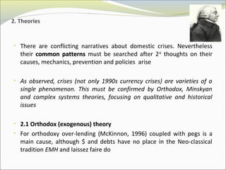 2. Theories 
• There are conflicting narratives about domestic crises. Nevertheless 
their ccoommmmoonn ppaatttteerrnnss must be searched after 2nd thoughts on their 
causes, mechanics, prevention and policies arise 
• As observed, crises (not only 1990s currency crises) are varieties of a 
single phenomenon. This must be confirmed by Orthodox, Minskyan 
and complex systems theories, focusing on qualitative and historical 
issues 
• 2.1 Orthodox (exogenous) theory 
• For orthodoxy over-lending (McKinnon, 1996) coupled with pegs is a 
main cause, although $ and debts have no place in the Neo-classical 
tradition EMH and laissez faire do 
 