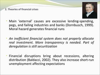 2. Theories of financial crises 
• Main ‘external’ causes are excessive lending-spending, 
pegs, and failing industries and banks (Dornbusch, 1999). 
Moral hazard generates financial runs 
• An inefficient financial system does not properly allocate 
real investment. More transparency is needed. Part of 
deregulation is still securitization 
• Financial disruptions bring about recessions, altering 
distribution (Baldacci, 2002). They also increase short-run 
unemployment affecting expectations 
 