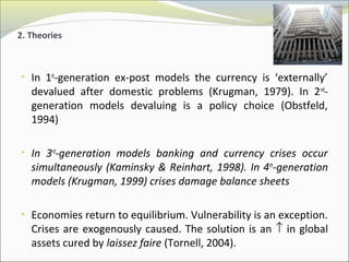 2. Theories 
• In 1st-generation ex-post models the currency is ‘externally’ 
devalued after domestic problems (Krugman, 1979). In 2nd-generation 
models devaluing is a policy choice (Obstfeld, 
1994) 
• In 3rd-generation models banking and currency crises occur 
simultaneously (Kaminsky & Reinhart, 1998). In 4th-generation 
models (Krugman, 1999) crises damage balance sheets 
• Economies return to equilibrium. Vulnerability is an exception. 
Crises are exogenously caused. The solution is an ­ in global 
assets cured by laissez faire (Tornell, 2004). 
 