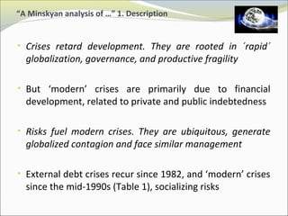 “A Minskyan analysis of …” 1. Description 
• Crises retard development. They are rooted in ´rapid´ 
globalization, governance, and productive fragility 
• But ‘modern’ crises are primarily due to financial 
development, related to private and public indebtedness 
• Risks fuel modern crises. They are ubiquitous, generate 
globalized contagion and face similar management 
• External debt crises recur since 1982, and ‘modern’ crises 
since the mid-1990s (Table 1), socializing risks 
 